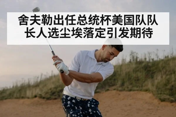 舍夫勒出任总统杯美国队队长人选尘埃落定引发期待