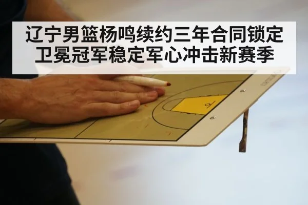 辽宁男篮杨鸣续约三年合同锁定 卫冕冠军稳定军心冲击新赛季